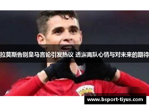 拉莫斯告别皇马言论引发热议 透露离队心情与对未来的期待
