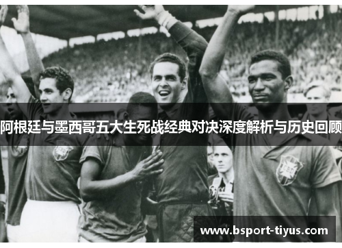 阿根廷与墨西哥五大生死战经典对决深度解析与历史回顾 阿根廷与墨西哥五大生死战经典对决深度解析与历史回顾