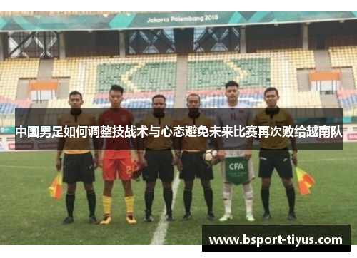 中国男足如何调整技战术与心态避免未来比赛再次败给越南队 中国男足如何调整技战术与心态避免未来比赛再次败给越南队