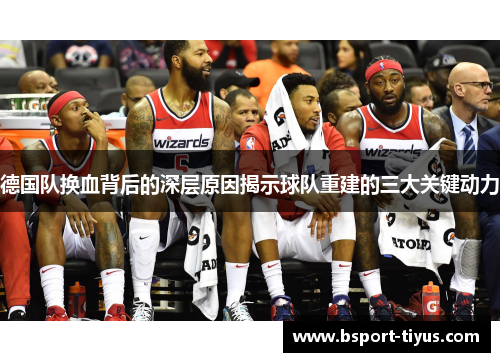 德国队换血背后的深层原因揭示球队重建的三大关键动力 德国队换血背后的深层原因揭示球队重建的三大关键动力