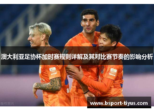 澳大利亚足协杯加时赛规则详解及其对比赛节奏的影响分析